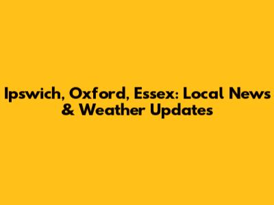 Ipswich, Oxford, Essex: Local News & Weather Updates