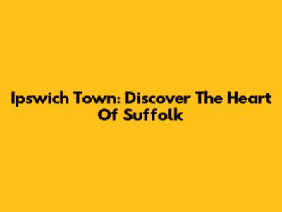 Ipswich Town: Discover The Heart Of Suffolk