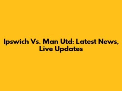 Ipswich Vs. Man Utd: Latest News, Live Updates