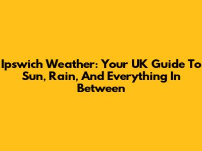 Ipswich Weather: Your UK Guide To Sun, Rain, And Everything In Between