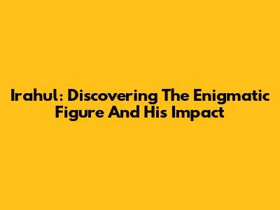 Irahul: Discovering The Enigmatic Figure And His Impact