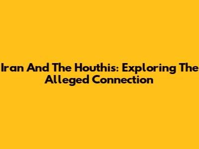 Iran And The Houthis: Exploring The Alleged Connection