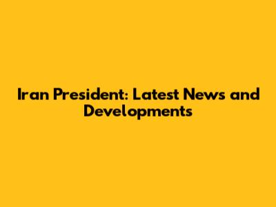 Iran President: Latest News and Developments