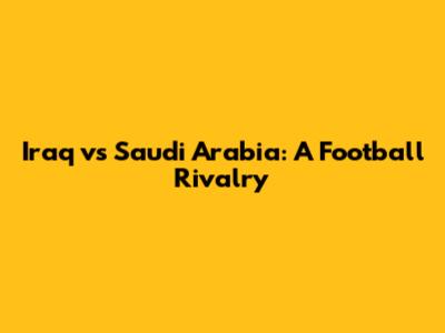 Iraq vs Saudi Arabia: A Football Rivalry