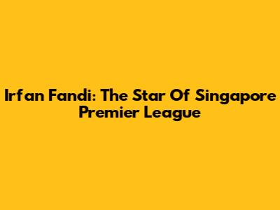 Irfan Fandi: The Star Of Singapore Premier League