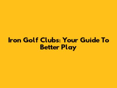Iron Golf Clubs: Your Guide To Better Play