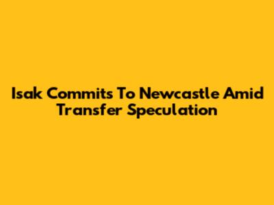 Isak Commits To Newcastle Amid Transfer Speculation