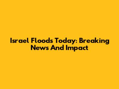 Israel Floods Today: Breaking News And Impact