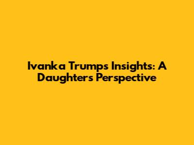 Ivanka Trump's Insights: A Daughter's Perspective