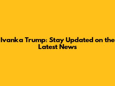Ivanka Trump: Stay Updated on the Latest News