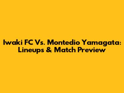 Iwaki FC Vs. Montedio Yamagata: Lineups & Match Preview