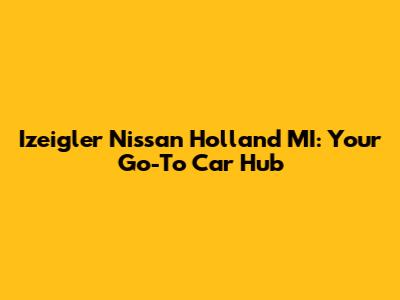 Izeigler Nissan Holland MI: Your Go-To Car Hub