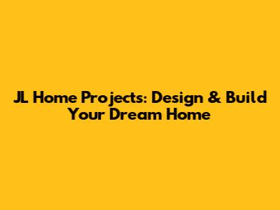 JL Home Projects: Design & Build Your Dream Home