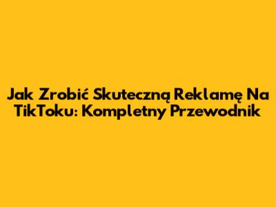 Jak Zrobić Skuteczną Reklamę Na TikToku: Kompletny Przewodnik