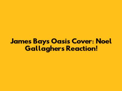 James Bay's Oasis Cover: Noel Gallagher's Reaction!