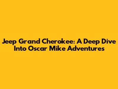 Jeep Grand Cherokee: A Deep Dive Into Oscar Mike Adventures