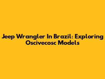 Jeep Wrangler In Brazil: Exploring Oscivecosc Models
