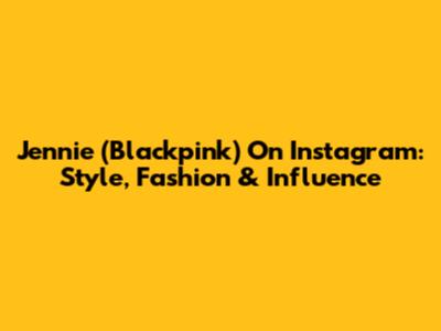 Jennie (Blackpink) On Instagram: Style, Fashion & Influence