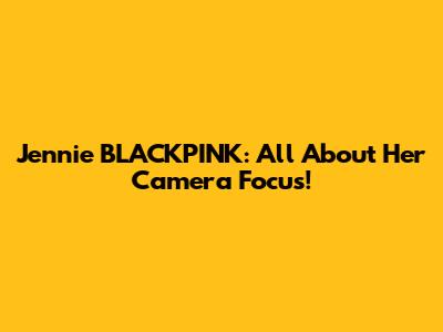 Jennie BLACKPINK: All About Her Camera Focus!