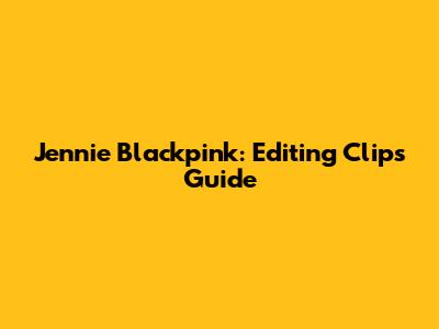 Jennie Blackpink: Editing Clips Guide