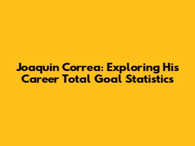 Joaquin Correa: Exploring His Career Total Goal Statistics