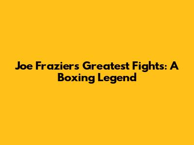 Joe Frazier's Greatest Fights: A Boxing Legend