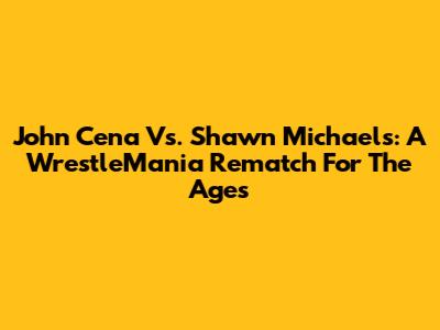 John Cena Vs. Shawn Michaels: A WrestleMania Rematch For The Ages