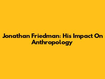 Jonathan Friedman: His Impact On Anthropology