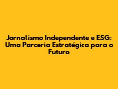 Jornalismo Independente e ESG: Uma Parceria Estratégica para o Futuro