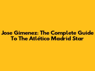 Jose Gimenez: The Complete Guide To The Atlético Madrid Star