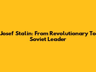 Josef Stalin: From Revolutionary To Soviet Leader