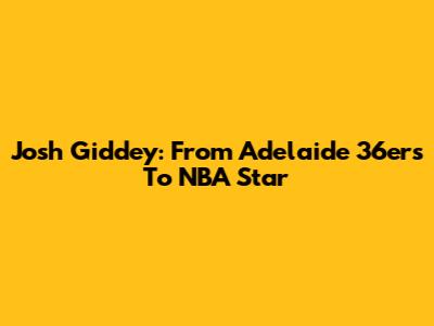 Josh Giddey: From Adelaide 36ers To NBA Star