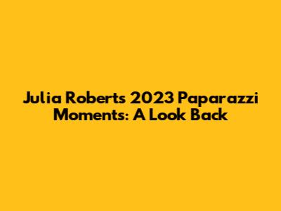 Julia Roberts' 2023 Paparazzi Moments: A Look Back