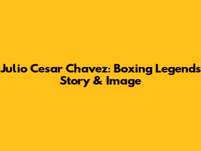 Julio Cesar Chavez: Boxing Legend's Story & Image