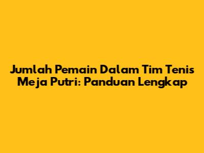 Jumlah Pemain Dalam Tim Tenis Meja Putri: Panduan Lengkap