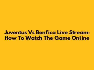 Juventus Vs Benfica Live Stream: How To Watch The Game Online