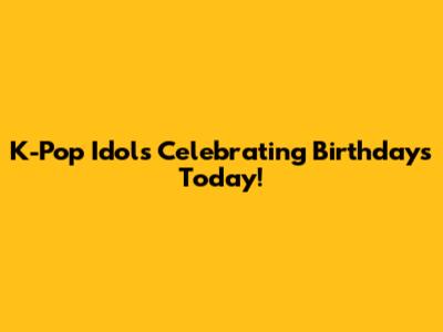 K-Pop Idols Celebrating Birthdays Today!