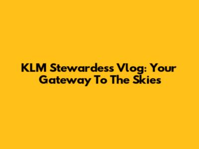 KLM Stewardess Vlog: Your Gateway To The Skies