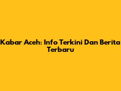 Kabar Aceh: Info Terkini Dan Berita Terbaru