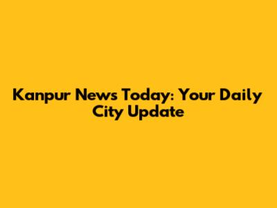 Kanpur News Today: Your Daily City Update
