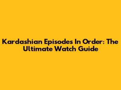 Kardashian Episodes In Order: The Ultimate Watch Guide