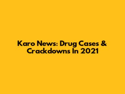 Karo News: Drug Cases & Crackdowns In 2021
