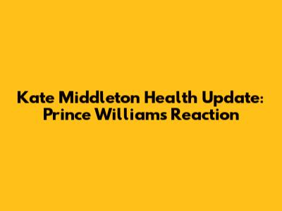 Kate Middleton Health Update: Prince William's Reaction