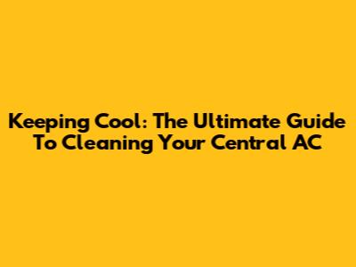 Keeping Cool: The Ultimate Guide To Cleaning Your Central AC