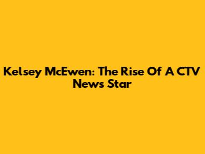 Kelsey McEwen: The Rise Of A CTV News Star