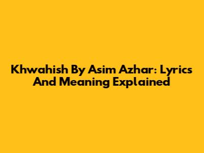 Khwahish By Asim Azhar: Lyrics And Meaning Explained