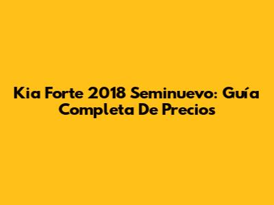 Kia Forte 2018 Seminuevo: Guía Completa De Precios
