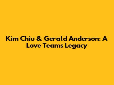 Kim Chiu & Gerald Anderson: A Love Team's Legacy