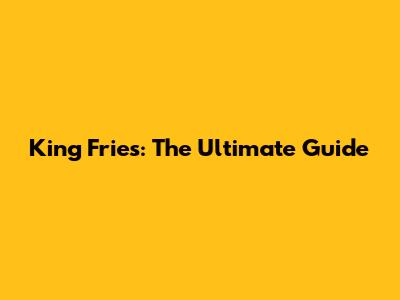 King Fries: The Ultimate Guide