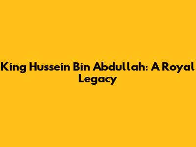 King Hussein Bin Abdullah: A Royal Legacy